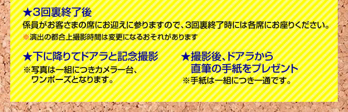 3回裏終了後、係り員がお客さまの席にお迎えに参りますので3回裏終了時には各席にお座りください 下に降りてドアラと記念撮影(写真は一組につきカメラ一台、ワンポーズ) ドアラから直筆の手紙をプレゼント(手紙は一組につき一通)