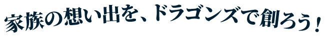 家族の思い出を、ドラゴンズで創ろう！